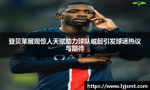 登贝莱展现惊人天赋助力球队崛起引发球迷热议与期待